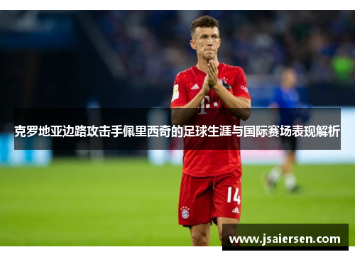 克罗地亚边路攻击手佩里西奇的足球生涯与国际赛场表现解析