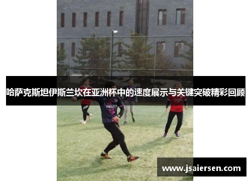 哈萨克斯坦伊斯兰坎在亚洲杯中的速度展示与关键突破精彩回顾