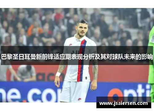 巴黎圣日耳曼新前锋适应期表现分析及其对球队未来的影响