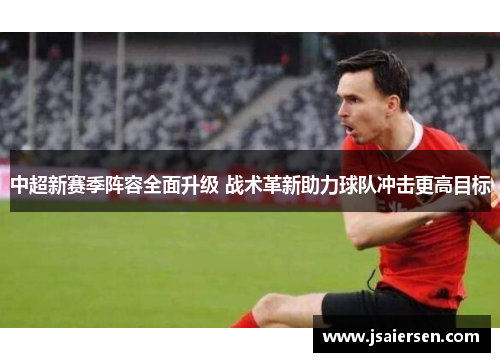 中超新赛季阵容全面升级 战术革新助力球队冲击更高目标
