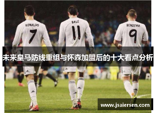 未来皇马防线重组与怀森加盟后的十大看点分析