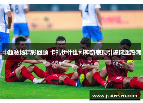 中超赛场精彩回顾 卡扎伊什维利神奇表现引爆球迷热潮