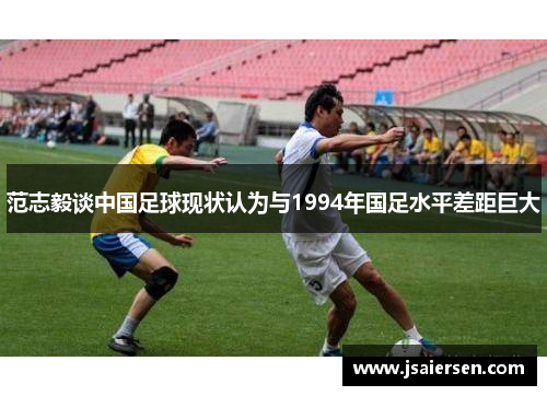 范志毅谈中国足球现状认为与1994年国足水平差距巨大