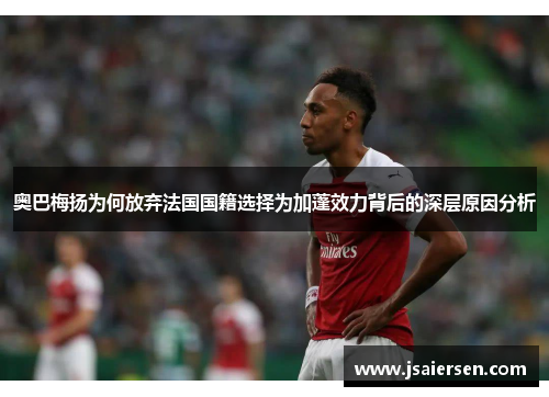奥巴梅扬为何放弃法国国籍选择为加蓬效力背后的深层原因分析 奥巴梅扬为何放弃法国国籍选择为加蓬效力背后的深层原因分析